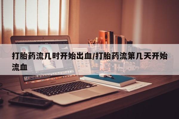 堕胎药购买微信打胎药流几时开始出血/打胎药流第几天开始流血