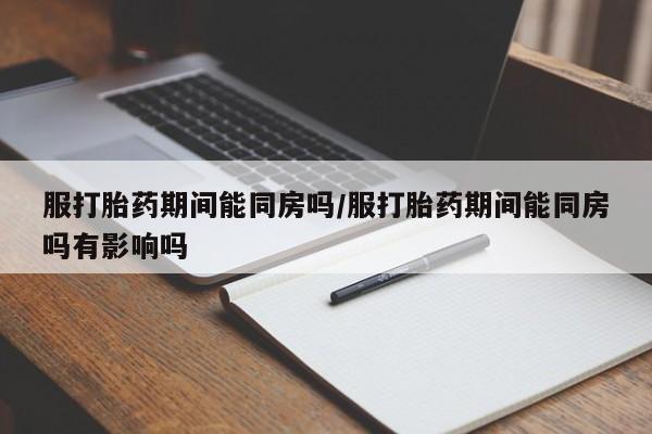 堕胎药购买微信服打胎药期间能同房吗/服打胎药期间能同房吗有影响吗