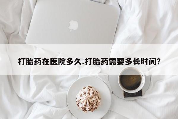 堕胎药购买微信打胎药在医院多久.打胎药需要多长时间？