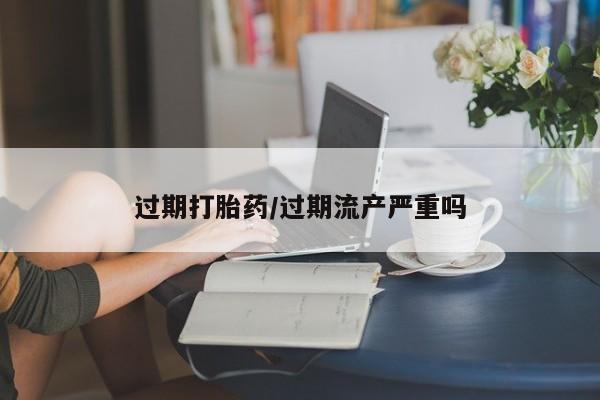 堕胎药购买微信过期打胎药/过期流产严重吗