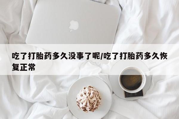 堕胎药购买微信吃了打胎药多久没事了呢/吃了打胎药多久恢复正常