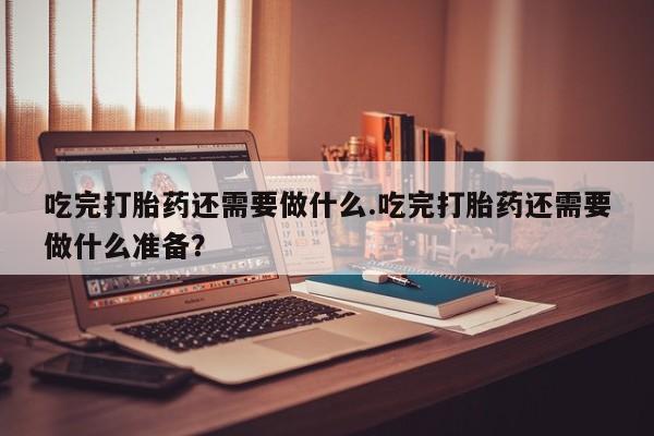 堕胎药购买微信吃完打胎药还需要做什么.吃完打胎药还需要做什么准备？