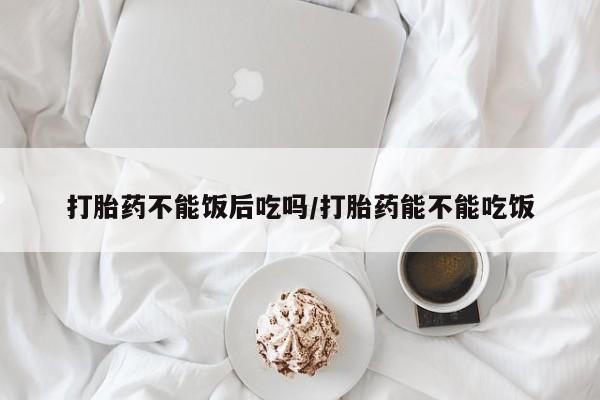 堕胎药购买微信打胎药不能饭后吃吗/打胎药能不能吃饭