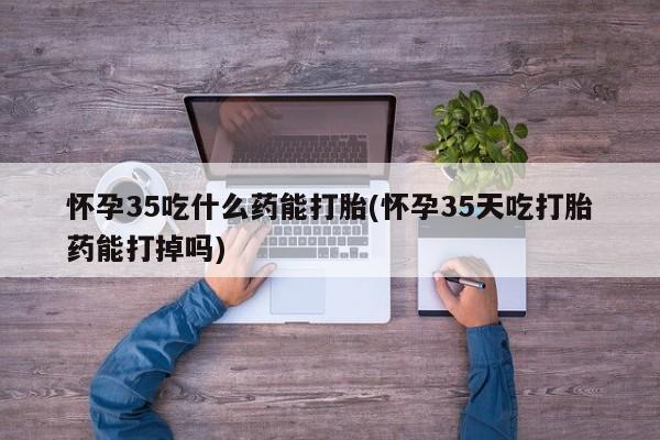 堕胎药购买微信怀孕35吃什么药能打胎(怀孕35天吃打胎药能打掉吗)