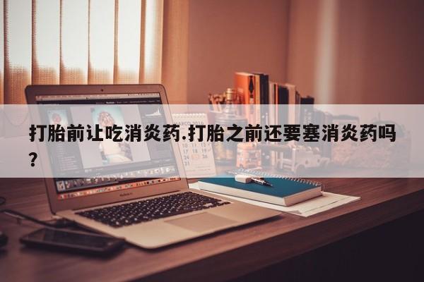 堕胎药购买微信打胎前让吃消炎药.打胎之前还要塞消炎药吗？