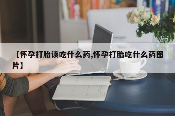 堕胎药购买微信【怀孕打胎该吃什么药,怀孕打胎吃什么药图片】