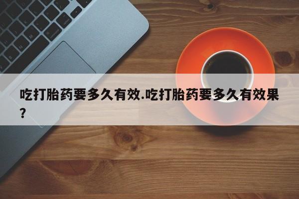 堕胎药购买微信吃打胎药要多久有效.吃打胎药要多久有效果？