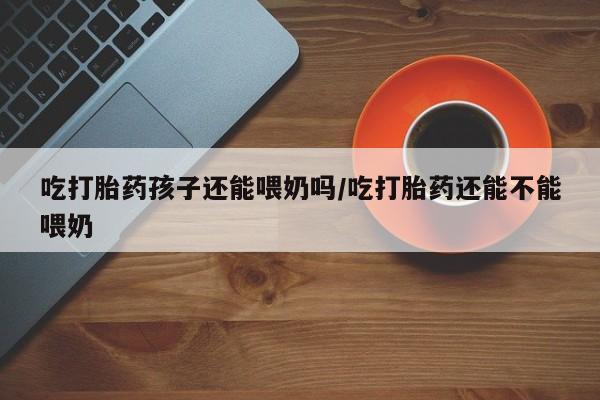 堕胎药购买微信吃打胎药孩子还能喂奶吗/吃打胎药还能不能喂奶