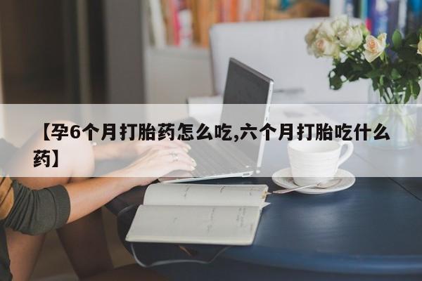 堕胎药购买微信【孕6个月打胎药怎么吃,六个月打胎吃什么药】