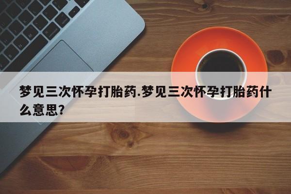 堕胎药购买微信梦见三次怀孕打胎药.梦见三次怀孕打胎药什么意思？