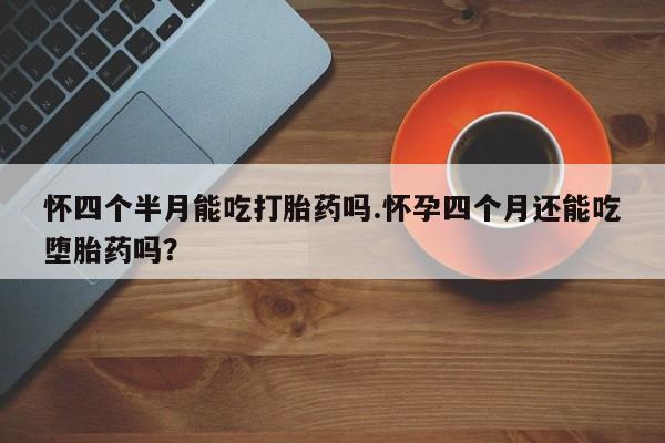 堕胎药购买微信怀四个半月能吃打胎药吗.怀孕四个月还能吃堕胎药吗？
