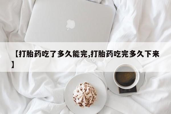 堕胎药购买微信【打胎药吃了多久能完,打胎药吃完多久下来】