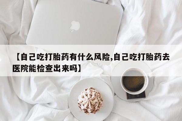 堕胎药购买微信【自己吃打胎药有什么风险,自己吃打胎药去医院能检查出来吗】