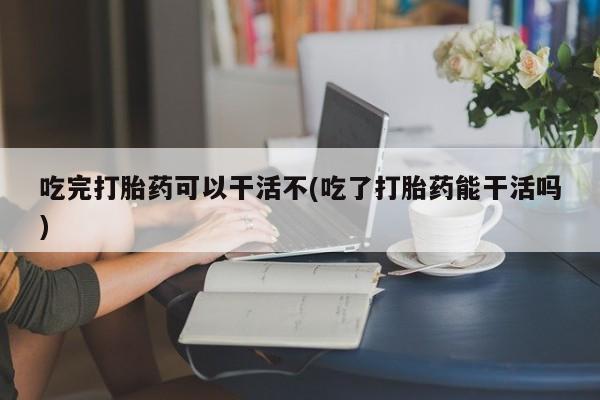 堕胎药购买微信吃完打胎药可以干活不(吃了打胎药能干活吗)