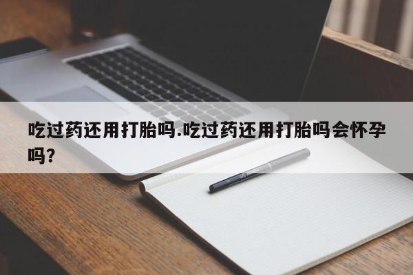 堕胎药购买微信吃过药还用打胎吗.吃过药还用打胎吗会怀孕吗？