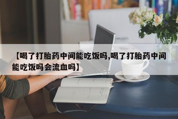 堕胎药购买微信【喝了打胎药中间能吃饭吗,喝了打胎药中间能吃饭吗会流血吗】