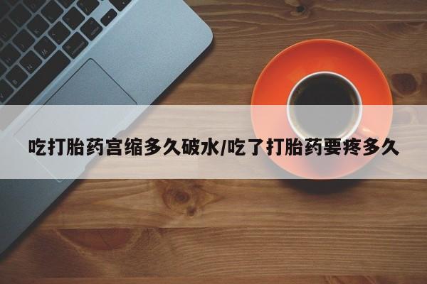 堕胎药购买微信吃打胎药宫缩多久破水/吃了打胎药要疼多久