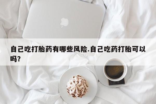 堕胎药购买微信自己吃打胎药有哪些风险.自己吃药打胎可以吗？