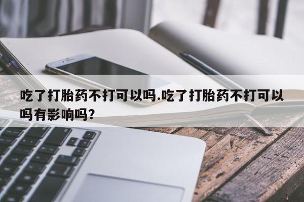 堕胎药购买微信吃了打胎药不打可以吗.吃了打胎药不打可以吗有影响吗？
