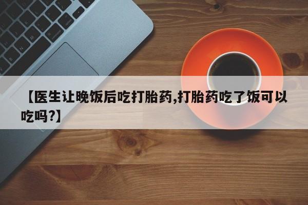 堕胎药购买微信【医生让晚饭后吃打胎药,打胎药吃了饭可以吃吗?】