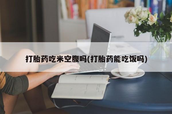 堕胎药购买微信打胎药吃米空腹吗(打胎药能吃饭吗)