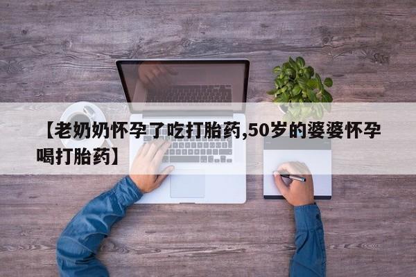 堕胎药购买微信【老奶奶怀孕了吃打胎药,50岁的婆婆怀孕喝打胎药】
