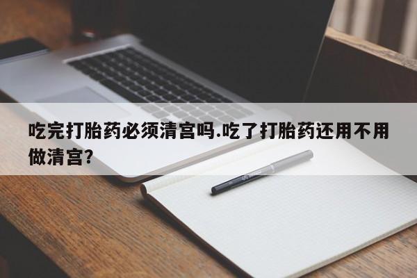 堕胎药购买微信吃完打胎药必须清宫吗.吃了打胎药还用不用做清宫？