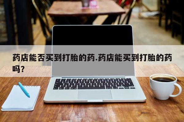 堕胎药购买微信药店能否买到打胎的药.药店能买到打胎的药吗？