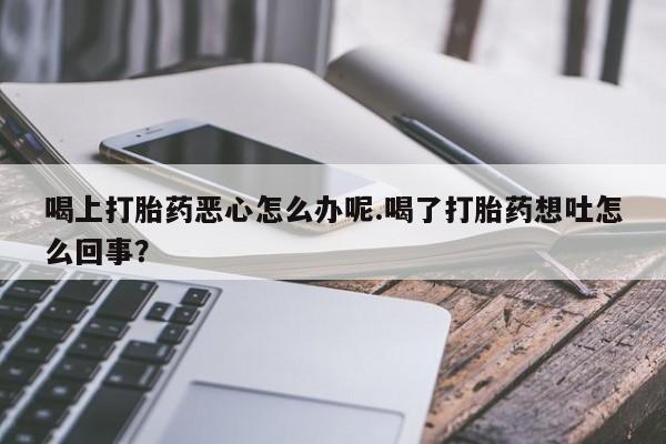 堕胎药购买微信喝上打胎药恶心怎么办呢.喝了打胎药想吐怎么回事？