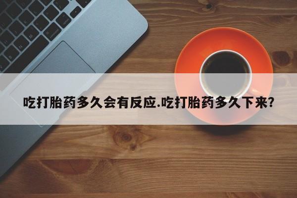 堕胎药购买微信吃打胎药多久会有反应.吃打胎药多久下来？