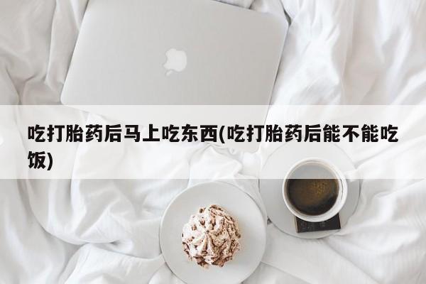 堕胎药购买微信吃打胎药后马上吃东西(吃打胎药后能不能吃饭)