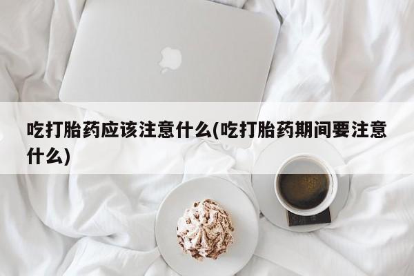 堕胎药购买微信吃打胎药应该注意什么(吃打胎药期间要注意什么)