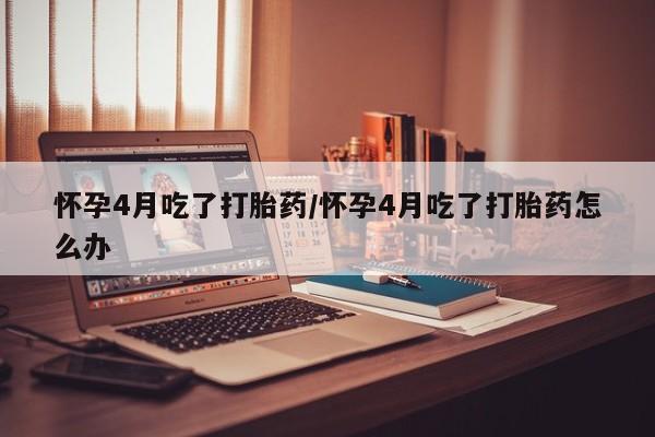 堕胎药购买微信怀孕4月吃了打胎药/怀孕4月吃了打胎药怎么办