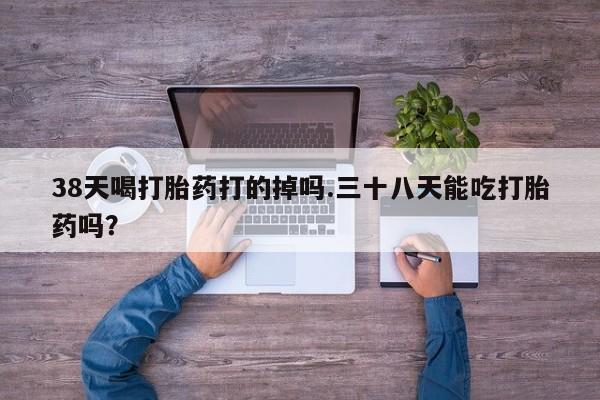堕胎药购买微信38天喝打胎药打的掉吗.三十八天能吃打胎药吗？
