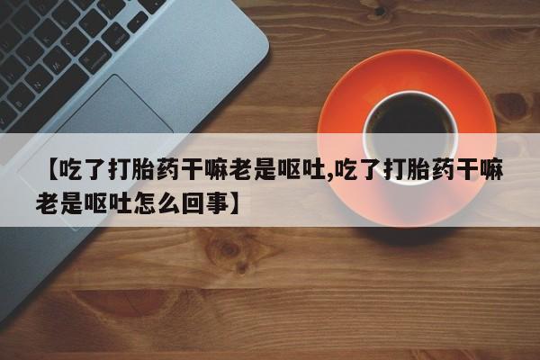 堕胎药购买微信【吃了打胎药干嘛老是呕吐,吃了打胎药干嘛老是呕吐怎么回事】