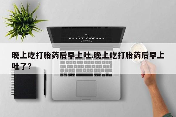 堕胎药购买微信晚上吃打胎药后早上吐.晚上吃打胎药后早上吐了？
