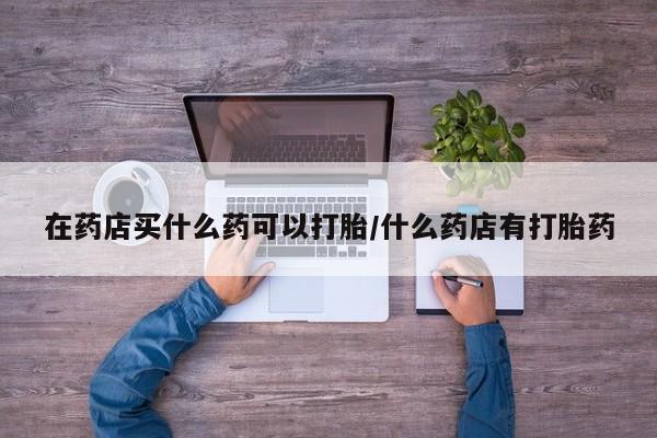 堕胎药购买微信在药店买什么药可以打胎/什么药店有打胎药