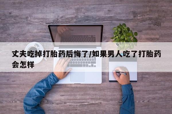 堕胎药购买微信丈夫吃掉打胎药后悔了/如果男人吃了打胎药会怎样