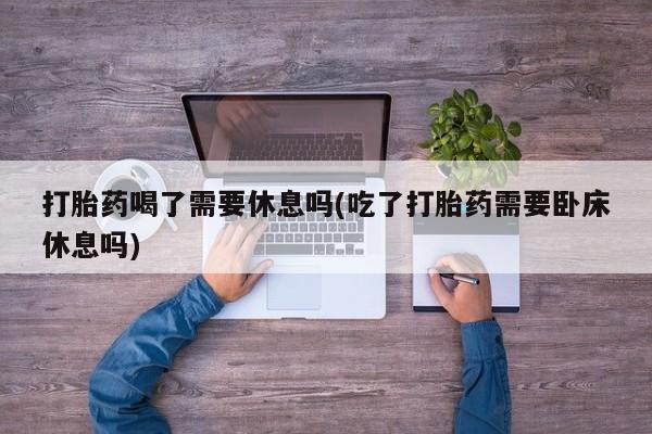 堕胎药购买微信打胎药喝了需要休息吗(吃了打胎药需要卧床休息吗)
