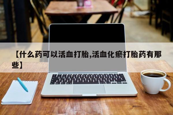 堕胎药购买微信【什么药可以活血打胎,活血化瘀打胎药有那些】