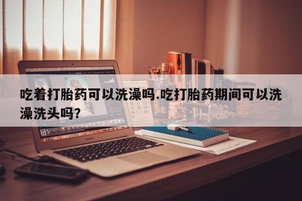 堕胎药购买微信吃着打胎药可以洗澡吗.吃打胎药期间可以洗澡洗头吗？