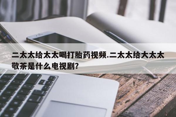 堕胎药购买微信二太太给太太喝打胎药视频.二太太给大太太敬茶是什么电视剧？