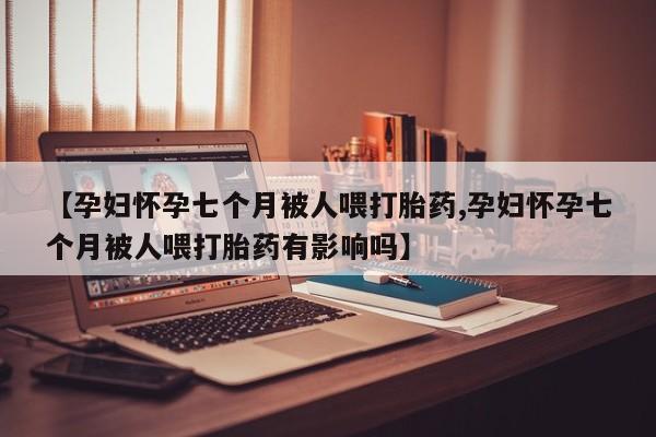 堕胎药购买微信【孕妇怀孕七个月被人喂打胎药,孕妇怀孕七个月被人喂打胎药有影响吗】