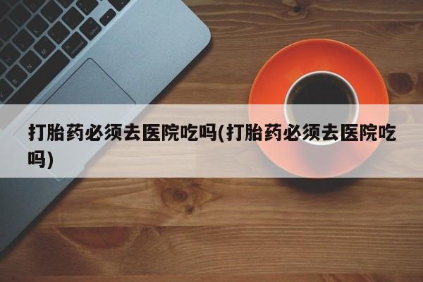 堕胎药购买微信打胎药必须去医院吃吗(打胎药必须去医院吃吗)