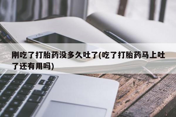 堕胎药购买微信刚吃了打胎药没多久吐了(吃了打胎药马上吐了还有用吗)