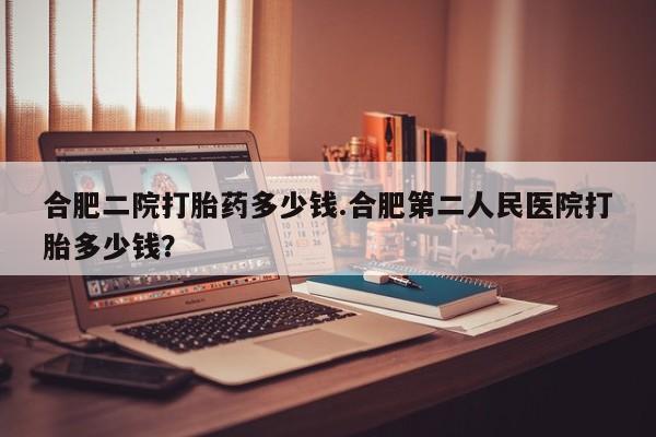堕胎药购买微信合肥二院打胎药多少钱.合肥第二人民医院打胎多少钱？