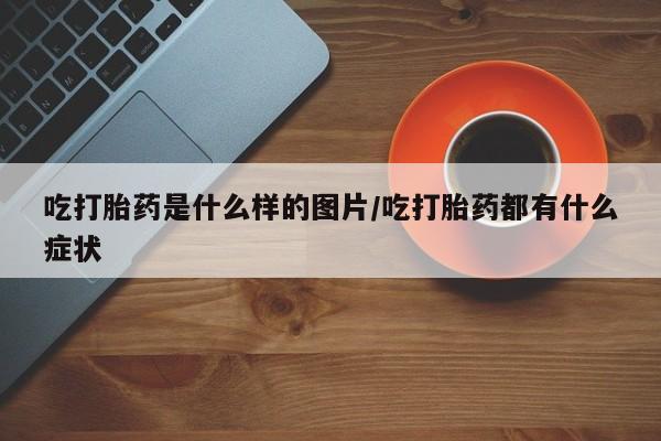 堕胎药购买微信吃打胎药是什么样的图片/吃打胎药都有什么症状