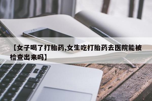 堕胎药购买微信【女子喝了打胎药,女生吃打胎药去医院能被检查出来吗】