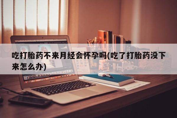堕胎药购买微信吃打胎药不来月经会怀孕吗(吃了打胎药没下来怎么办)