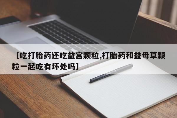 堕胎药购买微信【吃打胎药还吃益宫颗粒,打胎药和益母草颗粒一起吃有坏处吗】